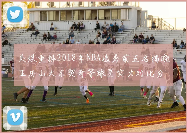 美媒重排2018年NBA选秀前五名揭晓亚历山大东契奇等球员实力对比分析