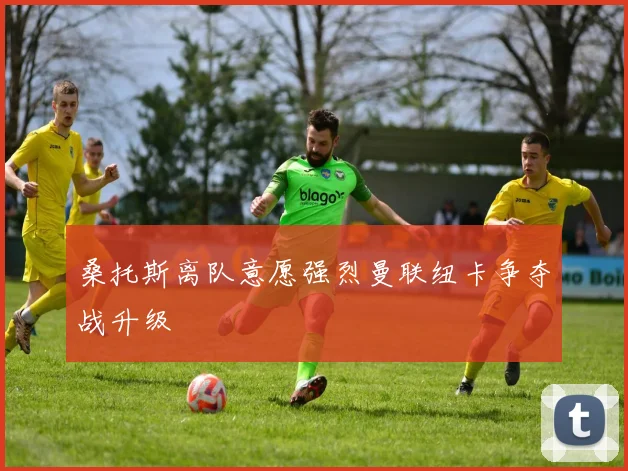 桑托斯离队意愿强烈曼联纽卡争夺战升级