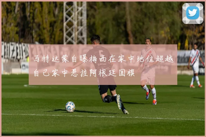 马特达蒙自曝梅西在家中地位超越自己家中悬挂阿根廷国旗