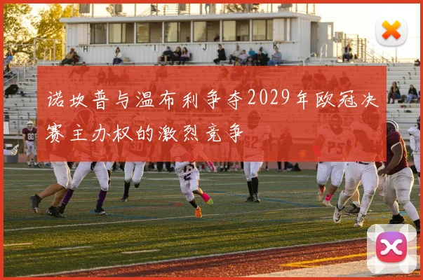 诺坎普与温布利争夺2029年欧冠决赛主办权的激烈竞争