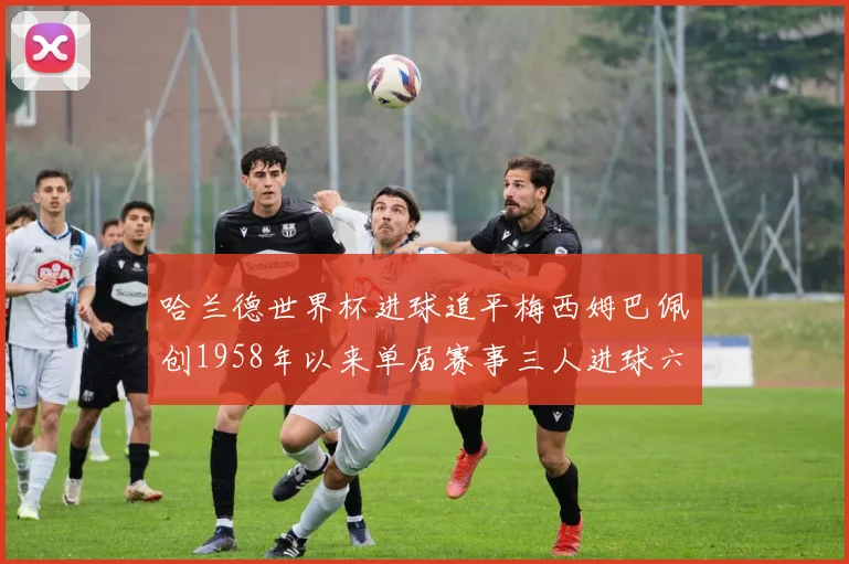 哈兰德世界杯进球追平梅西姆巴佩创1958年以来单届赛事三人进球六次新纪录