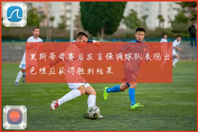 里斯蒂奇赛后发言强调球队表现出色理应获得胜利结果