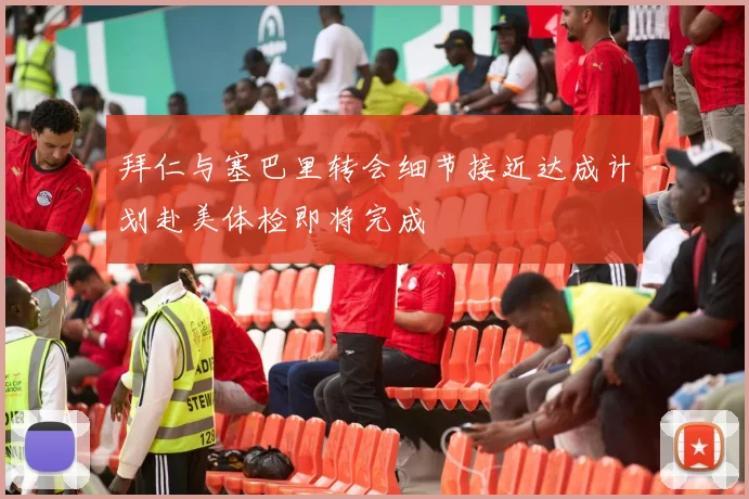 拜仁与塞巴里转会细节接近达成计划赴美体检即将完成