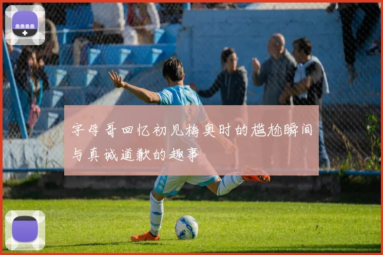 字母哥回忆初见梅奥时的尴尬瞬间与真诚道歉的趣事