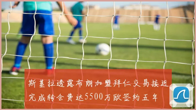 斯基拉透露布朗加盟拜仁交易接近完成转会费达5500万欧签约五年