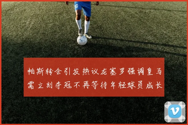 帕斯转会引发热议龙塞罗强调皇马需立刻夺冠不再等待年轻球员成长