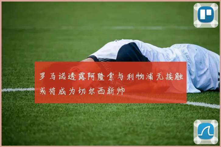 罗马诺透露阿隆索与利物浦无接触或将成为切尔西新帅