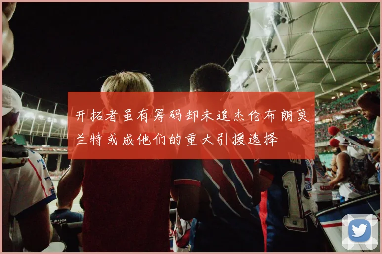 开拓者虽有筹码却未追杰伦布朗莫兰特或成他们的重大引援选择