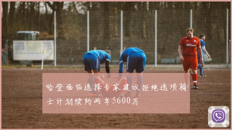哈登面临选择专家建议拒绝选项骑士计划续约两年5600万