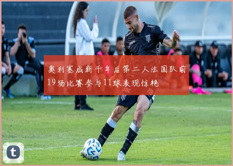 奥利塞成新千年后第二人法国队前19场比赛参与11球表现惊艳