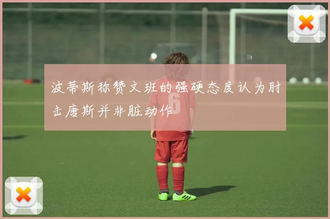 波蒂斯称赞文班的强硬态度认为肘击唐斯并非脏动作