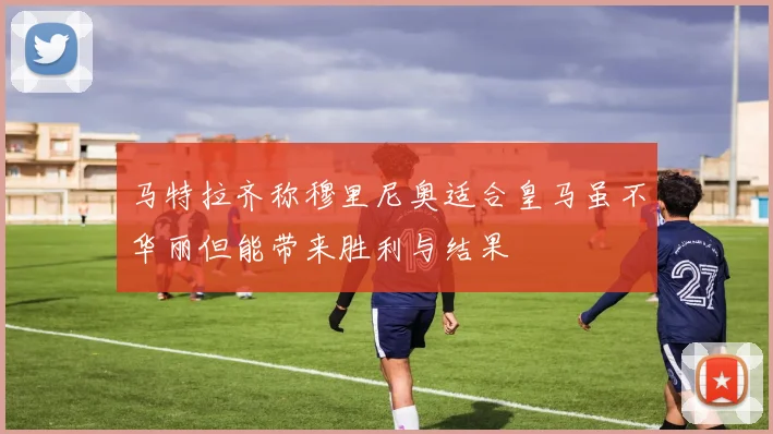马特拉齐称穆里尼奥适合皇马虽不华丽但能带来胜利与结果