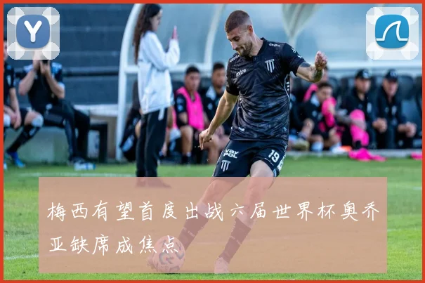 梅西有望首度出战六届世界杯奥乔亚缺席成焦点