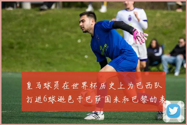 皇马球员在世界杯历史上为巴西队打进6球逊色于巴萨国米和巴黎的表现